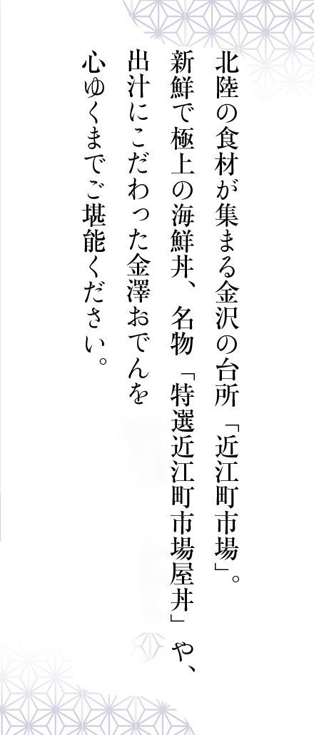 北陸の食材が集まる金沢の台所「近江町市場」。新鮮で極上の海鮮丼、名物「特選近江町市場屋丼」や、豪快なでかネタ寿司、出汁にこだわった金澤おでんを心ゆくまでご堪能ください。